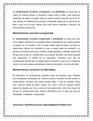 El mantenimiento correctivo contingente o no planificado es aquel que se
realiza de manera forzosa e imprevista, cuando ocurre un fallo, y que impone la
necesidad de reparar el equipo antes de poder continuar haciendo uso de él. En
este sentido, el mantenimiento correctivo contingente implica que la reparación se
lleve a cabo con la mayor rapidez para evitar daños materiales y humanos, así
como pérdidas económicas.
Mantenimiento correctivo programado
El mantenimiento correctivo programado o planificado es aquel que tiene
como objetivo anticiparse a los posibles fallos o desperfectos que pueda presentar
un equipo de un momento a otro. En este sentido, trata de prever, con base en
experiencias previas, los momentos en que un equipo debe ser sometido a un
proceso de mantenimiento para identificar piezas gastadas o posibles averías. De
allí que sea un tipo de mantenimiento que procede haciendo una revisión general
que diagnostica el estado de la maquinaria. Asimismo, este tipo de
mantenimiento permite fijar con anterioridad el momento en que se va a realizar la
revisión, de modo puedan aprovecharse horas de inactividad o de poca actividad.
Mantenimiento correctivo en Informática
En Informática, el mantenimiento correctivo suele ser necesario para mantener
una computadora funcionando de manera correcta y eficiente. En este sentido, el
mantenimiento correctivo bien puede atender fallas a nivel de hardware (disco
duro, memoria, tarjeta de video, monitor, etc.), bien a nivel de software, cuando
estas son causadas por virus o errores en la programación, entre otras cosas. De
allí que el mantenimiento para equipos informáticos sea, al igual que para los
industriales, contingente o programado.
VENTAJAS Y DESVENTAJAS DEL MANTENIMIENTO CORRECTIVO
 
