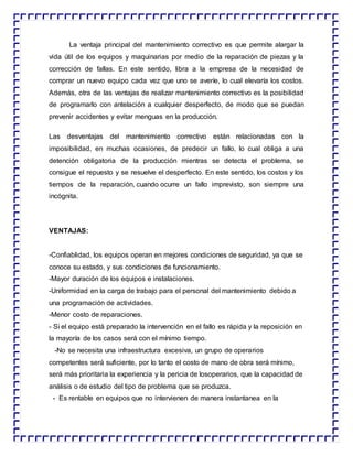 La ventaja principal del mantenimiento correctivo es que permite alargar la
vida útil de los equipos y maquinarias por medio de la reparación de piezas y la
corrección de fallas. En este sentido, libra a la empresa de la necesidad de
comprar un nuevo equipo cada vez que uno se averíe, lo cual elevaría los costos.
Además, otra de las ventajas de realizar mantenimiento correctivo es la posibilidad
de programarlo con antelación a cualquier desperfecto, de modo que se puedan
prevenir accidentes y evitar menguas en la producción.
Las desventajas del mantenimiento correctivo están relacionadas con la
imposibilidad, en muchas ocasiones, de predecir un fallo, lo cual obliga a una
detención obligatoria de la producción mientras se detecta el problema, se
consigue el repuesto y se resuelve el desperfecto. En este sentido, los costos y los
tiempos de la reparación, cuando ocurre un fallo imprevisto, son siempre una
incógnita.
VENTAJAS:
-Confiablidad, los equipos operan en mejores condiciones de seguridad, ya que se
conoce su estado, y sus condiciones de funcionamiento.
-Mayor duración de los equipos e instalaciones.
-Uniformidad en la carga de trabajo para el personal del mantenimiento debido a
una programación de actividades.
-Menor costo de reparaciones.
- Si el equipo está preparado la intervención en el fallo es rápida y la reposición en
la mayoría de los casos será con el mínimo tiempo.
-No se necesita una infraestructura excesiva, un grupo de operarios
competentes será suficiente, por lo tanto el costo de mano de obra será mínimo,
será más prioritaria la experiencia y la pericia de losoperarios, que la capacidad de
análisis o de estudio del tipo de problema que se produzca.
- Es rentable en equipos que no intervienen de manera instantanea en la
 