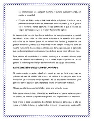 ser interrumpidos en cualquier momento y durante cualquier tiempo, sin
afectar la seguridad.
 Equipos en funcionamiento que tiene cierta antigüedad. En estos casos
puede suceder que la falla se presente en forma imprevista, y por lo general
en el momento menos oportuno, debido justamente a que el equipo es
exigido por necesidad y se le requiere funcionando a pleno.
Un inconveniente en este tipo de mantenimiento es que debe preverse un capital
inmovilizado y disponible para las piezas y elementos de repuesto, visto que la
adquisición de los mismos puede no ser resuelta con rapidez, y requiere de una
gestión de compra y entrega que no coincide con los tiempos reales para poner en
marcha nuevamente los equipos en el más corto tiempo posible, con el agravante
que puedan ser piezas discontinuadas, importadas o que ya no se fabriquen más.
Para efectuar el mantenimiento correctivo se designa al personal calificado para
resolver el problema de inmediato y con la mayor solvencia profesional. Por lo
general el personal para este tipo de mantenimiento se agrupa en cuadrillas.
MANTENIMIENTO CORRECTIVO NO PLANIFICADO
El mantenimiento correctivo planificado prevé lo que se hará antes que se
produzca el fallo, de manera que cuando se detiene el equipo para efectuar la
reparación, ya se dispone de los repuestos, de los documentos necesarios y del
personal técnico asignado con anterioridad en una programación de tareas.
Al igual que el anterior, corrige la falla y actúa ante un hecho cierto.
Este tipo de mantenimiento difiere del no planificado en que se evita ese grado
de apremio del anterior, porque los trabajos han sido programados con antelación.
Para llevarlo a cabo se programa la detención del equipo, pero previo a ello, se
realiza un listado de tareas a realizar sobre el mismo y programamos su ejecución
 