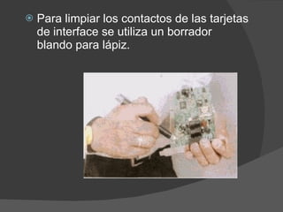 Para limpiar los contactos de las tarjetas de interface se utiliza un borrador blando para lápiz.  