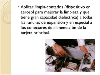Aplicar limpia-contados (dispositivo en aerosol para mejorar la limpieza y que tiene gran capacidad dieléctrica) a todas las ranuras de expansión y en especial a los conectares de alimentación de la tarjeta principal. 