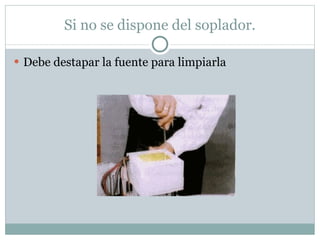 Si no se dispone del soplador. Debe destapar la fuente para limpiarla 
