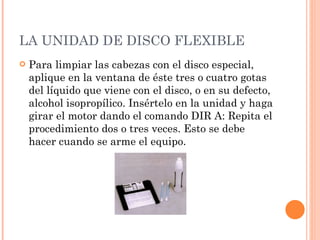 LA UNIDAD DE DISCO FLEXIBLE Para limpiar las cabezas con el disco especial, aplique en la ventana de éste tres o cuatro gotas del líquido que viene con el disco, o en su defecto, alcohol isopropílico. Insértelo en la unidad y haga girar el motor dando el comando DIR A: Repita el procedimiento dos o tres veces. Esto se debe hacer cuando se arme el equipo. 