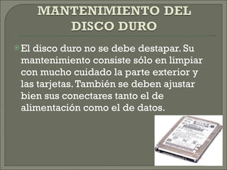 El disco duro no se debe destapar. Su mantenimiento consiste sólo en limpiar con mucho cuidado la parte exterior y las tarjetas. También se deben ajustar bien sus conectares tanto el de alimentación como el de datos. 