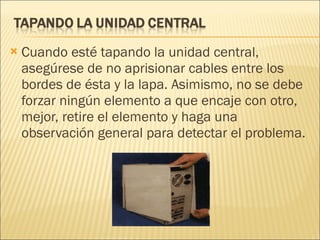 Cuando esté tapando la unidad central, asegúrese de no aprisionar cables entre los bordes de ésta y la lapa. Asimismo, no se debe forzar ningún elemento a que encaje con otro, mejor, retire el elemento y haga una observación general para detectar el problema. 