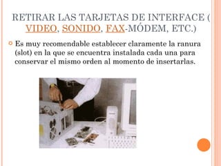 RETIRAR LAS TARJETAS DE INTERFACE ( VIDEO ,  SONIDO ,  FAX -MÓDEM, ETC.) Es muy recomendable establecer claramente la ranura (slot) en la que se encuentra instalada cada una para conservar el mismo orden al momento de insertarlas. 