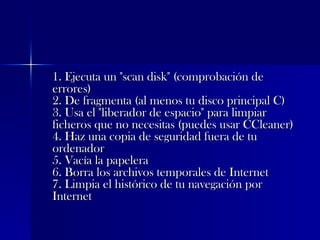 1. Ejecuta un "scan disk" (comprobación de errores)  2. De fragmenta (al menos tu disco principal C)  3. Usa el "liberador de espacio" para limpiar ficheros que no necesitas (puedes usar CCleaner)  4. Haz una copia de seguridad fuera de tu ordenador  5. Vacía la papelera  6. Borra los archivos temporales de Internet  7. Limpia el histórico de tu navegación por Internet  