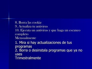 8. Borra las cookie  9. Actualiza tu antivirus  10. Ejecuta un antivirus y que haga un escaneo completo  Mensualmente   1. Mira si hay actualizaciones de tus programas  2. Borra o desinstala programas que ya no uses  Trimestralmente  