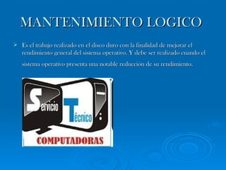 MANTENIMIENTO LOGICO   Es el trabajo realizado en el disco duro con la finalidad de mejorar el rendimiento general del sistema operativo. Y debe ser realizado cuando el sistema operativo presenta una notable reducción de su rendimiento.   
