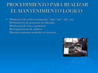 PROCEDIMIENTO PARA REALIZAR EL MANTENIMIENTO LOGICO   Eliminación de archivos temporales *tmp,*.bak *.old.*; etc. Desinstalación de programas no utilizados Eliminación de virus o programas Desfragmentación de archivos Eliminar programas residentes en memoria  