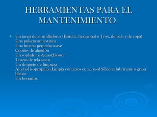 HERRAMIENTAS PARA EL MANTENIMIENTO   Un juego de atornilladores (Estrella. hexagonal o Trox, de pala y de copa) Una pulsera antiestática  Una brocha pequeña suave  Copitos de algodón  Un soplador o "blower Trozos de tela secos  Un disquete de limpieza  Alcohol isopropílico Limpia contactos en aerosol Silicona lubricante o grasa blanca Un borrador.  