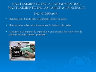 MANTENIMIENTO DE LA UNIDAD CENTRAL. MANTENIMIENTO DE LAS TARJETAS PRINCIPAL Y DE INTERFACE   Retirando los bus de datos. Retirando los bus de datos Retirando los cables de alimentación de la fuente de poder Limpieza a las ranuras de expansión y en especial a los conectores de alimentación de la tarjeta principal.  