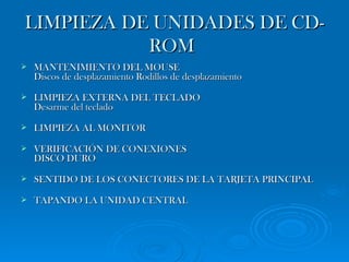 LIMPIEZA DE UNIDADES DE CD-ROM   MANTENIMIENTO DEL MOUSE Discos de desplazamiento Rodillos de desplazamiento LIMPIEZA EXTERNA DEL TECLADO Desarme del teclado  LIMPIEZA AL MONITOR VERIFICACIÓN DE CONEXIONES DISCO DURO SENTIDO DE LOS CONECTORES DE LA TARJETA PRINCIPAL TAPANDO LA UNIDAD CENTRAL  
