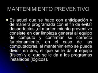MANTENIMIENTO PREVENTIVO  Es aquel que se hace con anticipación y de manera programada con el fin de evitar desperfectos ,el mantenimiento preventivo consiste en dar limpieza general al equipo de computo y confirmar su correcto funcionamiento, en el caso de las computadoras, el mantenimiento se puede dividir en dos, el que se le da al equipo (físico) y el que se le da a los programas instalados (lógicos).  