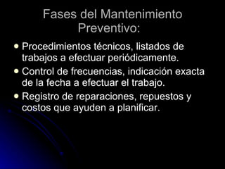 Fases del Mantenimiento Preventivo:   Procedimientos técnicos, listados de trabajos a efectuar periódicamente. Control de frecuencias, indicación exacta de la fecha a efectuar el trabajo.  Registro de reparaciones, repuestos y costos que ayuden a planificar.   