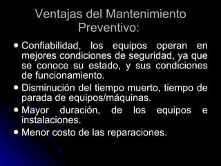 Ventajas del Mantenimiento Preventivo:  Confiabilidad, los equipos operan en mejores condiciones de seguridad, ya que se conoce su estado, y sus condiciones de funcionamiento.  Disminución del tiempo muerto, tiempo de parada de equipos/máquinas. Mayor duración, de los equipos e instalaciones.  Menor costo de las reparaciones.   