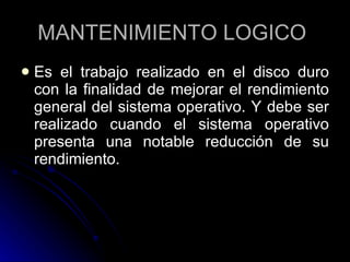 MANTENIMIENTO LOGICO  Es el trabajo realizado en el disco duro con la finalidad de mejorar el rendimiento general del sistema operativo. Y debe ser realizado cuando el sistema operativo presenta una notable reducción de su rendimiento.  