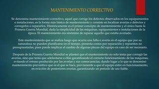 Se denomina mantenimiento correctivo, aquel que corrige los defectos observados en los equipamientos
o instalaciones, es la forma más básica de mantenimiento y consiste en localizar averías o defectos y
corregirlos o repararlos. Históricamente es el primer concepto de mantenimiento y el único hasta la
Primera Guerra Mundial, dada la simplicidad de las máquinas, equipamientos e instalaciones de la
época. El mantenimiento era sinónimo de reparar aquello que estaba averiado.
Este mantenimiento que se realiza luego que ocurra una falla o avería en el equipo que por su
naturaleza no pueden planificarse en el tiempo, presenta costos por reparación y repuestos no
presupuestadas, pues puede implicar el cambio de algunas piezas del equipo en caso de ser necesario.
Después de la Primera Guerra Mundial se planteó que el mantenimiento no solo tenía que corregir las
averías, sino que tenía que adelantarse a ellas garantizando el correcto funcionamiento de las máquinas,
evitando el retraso producido por las averías y sus consecuencias, dando lugar a lo que se denominó
mantenimiento preventivo que es el que se hace, previamente a que el equipo entre en funcionamiento,
en evicción de posteriores averías, garantizando un periodo de uso fiable.
 