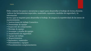 PASOS:
Debe contener los pasos y secuencias a seguir para desarrollar el trabajo de forma eficiente.
indican las herramientas especiales, materiales, repuestos, medidas de seguridad y la
información
técnica que se requiere para desarrollar el trabajo. Se asegura la repetitividad de las tareas de
mantenimiento.
1. Instrucciones de trabajo Correctivo.
• Desmontaje de equipo
• Inspección de componentes
• Montaje de equipo
• Arranque y prueba de equipo
2. Implementos de seguridad.
3. Equipo de trabajo.
4. Requerimientos:
• Repuestos y materiales
• Herramientas y equipos
• Procedimientos complementarios
 