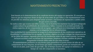 MANTENIMIENTOPREDICTIVO
Está basado en la determinación de la condición técnica del equipo en operación. El concepto se
basa en que las máquinas darán un tipo de aviso antes de que fallen y este mantenimiento trata
de percibir los síntomas para después tomar acciones y decisiones de reparación o cambio antes
de que ocurra una falla.
Se realiza antes que ocurra una falla o avería, con la finalidad de mantener los equipos trabajando
y para reducir las posibilidades de ocurrencias o fallas. Consiste en la revisión periódica de
ciertos aspectos, de los componentes de un equipo , que influyen en el desempeño fiable del
sistema y en la integridad de su infraestructura.
Esta modalidad de mantenimiento se ocupa en la determinación de las condiciones operativas de
durabilidad y confiabilidad de un equipo. Su primer objetivo es evitar o mitigar las consecuencias
de las fallas del equipo, logrando prevenir las incidencias antes de que estas ocurran. Las tareas
incluyen acciones como revisiones del mecanismo, limpieza e incluso cambios de piezas
desgastadas evitando fallas antes de que estas ocurran.
El mantenimiento predictivo es una técnica para pronosticar el punto futuro de falla de un
componente de una máquina, de tal forma que dicho componente pueda ser reemplazado, con
base en un plan, justo antes de que falle. Así, el tiempo muerto del equipo se minimiza y el
tiempo de vida del componente se maximiza.
 