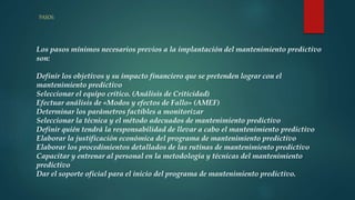 PASOS:
Los pasos mínimos necesarios previos a la implantación del mantenimiento predictivo
son:
Definir los objetivos y su impacto financiero que se pretenden lograr con el
mantenimiento predictivo
Seleccionar el equipo crítico. (Análisis de Criticidad)
Efectuar análisis de «Modos y efectos de Fallo» (AMEF)
Determinar los parámetros factibles a monitorizar
Seleccionar la técnica y el método adecuados de mantenimiento predictivo
Definir quién tendrá la responsabilidad de llevar a cabo el mantenimiento predictivo
Elaborar la justificación económica del programa de mantenimiento predictivo
Elaborar los procedimientos detallados de las rutinas de mantenimiento predictivo
Capacitar y entrenar al personal en la metodología y técnicas del mantenimiento
predictivo
Dar el soporte oficial para el inicio del programa de mantenimiento predictivo.
 
