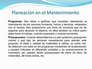 Planeación en el Mantenimiento. 
Programas: Son listas o gráficas que muestran claramente la 
interrelación de los recursos humanos, físicos y técnicos, enlazados 
con el tiempo. Nos proporciona una línea de conducta que ha de 
seguirse para alcanzar el objetivo; en ellos también se indica quien 
debe hacer el trabajo, cuándo empezarlo y cuándo terminarlo. 
Presupuestos: Cuando desarrollamos un plan podemos presuponer 
cuánto y qué tipo de personal necesitamos para atender este 
proyecto, la clase y calidad de materiales a utilizar, su costo, etc. 
Se elaboran con base en los programas resultantes de la planeación 
y pueden indicarse en diferentes unidades y no exclusivamente la 
monetaria; así, pueden existir presupuestos de mano de obra, de 
materiales, de horas extras, etc. 
 