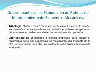 Determinantes en la Elaboración de Rutinas de 
Mantenimiento de Elementos Mecánicos. 
Tribología: “frotar o rozar”. Toma en cuenta aspectos como: El diseño, 
los materiales de las superficies en contacto, el sistema de aplicación 
del lubricante, el medio circundante, las condiciones de operación. 
Lubricación: Es el proceso o técnica empleada para reducir el 
rozamiento entre dos superficies en movimiento una respecto de la 
otra, interponiendo para ello una sustancia entre ambas denominada 
lubricante. 
 