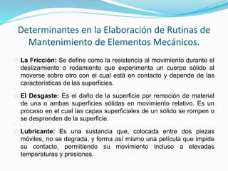 Determinantes en la Elaboración de Rutinas de 
Mantenimiento de Elementos Mecánicos. 
La Fricción: Se define como la resistencia al movimiento durante el 
deslizamiento o rodamiento que experimenta un cuerpo sólido al 
moverse sobre otro con el cual está en contacto y depende de las 
características de las superficies. 
El Desgaste: Es el daño de la superficie por remoción de material 
de una o ambas superficies sólidas en movimiento relativo. Es un 
proceso en el cual las capas superficiales de un sólido se rompen o 
se desprenden de la superficie. 
Lubricante: Es una sustancia que, colocada entre dos piezas 
móviles, no se degrada, y forma así mismo una película que impide 
su contacto, permitiendo su movimiento incluso a elevadas 
temperaturas y presiones. 
 