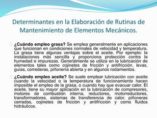 Determinantes en la Elaboración de Rutinas de 
Mantenimiento de Elementos Mecánicos. 
¿Cuándo empleo grasa? Se emplea generalmente en aplicaciones 
que funcionan en condiciones normales de velocidad y temperatura. 
La grasa tiene algunas ventajas sobre el aceite. Por ejemplo: la 
instalaciones más sencilla y proporciona protección contra la 
humedad e impurezas. Generalmente se utiliza en la lubricación de 
elementos tales como cojinetes de fricción y antifricción, levas, 
guías, correderas, piñonería abierta y en algunos rodamientos. 
¿Cuándo empleo aceite? Se suele emplear lubricación con aceite 
cuando la velocidad o la temperatura de funcionamiento hacen 
imposible el empleo de la grasa, o cuando hay que evacuar calor. El 
aceite, tiene su mayor aplicación en la lubricación de compresores, 
motores de combustión interna, reductores, motorreductores, 
transformadores, sistemas de transferencia de calor, piñoneras 
cerradas, cojinetes de fricción y antifricción y como fluidos 
hidráulicos. 
 