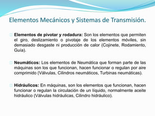 Elementos Mecánicos y Sistemas de Transmisión. 
Elementos de pivotar y rodadura: Son los elementos que permiten 
el giro, deslizamiento o pivotaje de los elementos móviles, sin 
demasiado desgaste ni producción de calor (Cojinete, Rodamiento, 
Guía). 
Neumáticos: Los elementos de Neumática que forman parte de las 
máquinas son los que funcionan, hacen funcionar o regulan por aire 
comprimido (Válvulas, Cilindros neumáticos, Turbinas neumáticas). 
Hidráulicos: En máquinas, son los elementos que funcionan, hacen 
funcionar o regulan la circulación de un líquido, normalmente aceite 
hidráulico (Válvulas hidráulicas, Cilindro hidráulico). 
 