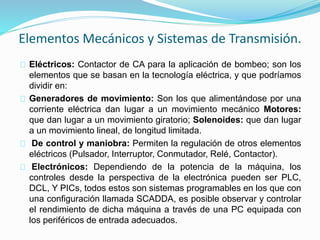 Elementos Mecánicos y Sistemas de Transmisión. 
Eléctricos: Contactor de CA para la aplicación de bombeo; son los 
elementos que se basan en la tecnología eléctrica, y que podríamos 
dividir en: 
Generadores de movimiento: Son los que alimentándose por una 
corriente eléctrica dan lugar a un movimiento mecánico Motores: 
que dan lugar a un movimiento giratorio; Solenoides: que dan lugar 
a un movimiento lineal, de longitud limitada. 
De control y maniobra: Permiten la regulación de otros elementos 
eléctricos (Pulsador, Interruptor, Conmutador, Relé, Contactor). 
Electrónicos: Dependiendo de la potencia de la máquina, los 
controles desde la perspectiva de la electrónica pueden ser PLC, 
DCL, Y PICs, todos estos son sistemas programables en los que con 
una configuración llamada SCADDA, es posible observar y controlar 
el rendimiento de dicha máquina a través de una PC equipada con 
los periféricos de entrada adecuados. 
 