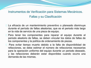 Instrumentos de Verificación para Sistemas Mecánicos. 
Fallas y su Clasificación 
La eficacia de un mantenimiento preventivo o planeado disminuye 
durante el período de fallas aleatorias, que es el periodo más largo 
en la vida de servicio de una pieza de equipo. 
Para tener los componentes para reparar el equipo durante el 
periodo aleatorio de fallas, se deben vincular los datos de fallas de 
los componentes y la política de ordenamiento de piezas. 
Para evitar tiempo muerto debido a la falta de disponibilidad de 
refacciones, se debe estimar el número de refacciones necesarias 
para la operación uniforme del equipo durante un periodo deseado, 
y las refacciones deberán estar disponibles cuando ocurra una 
demanda de las mismas. 
 