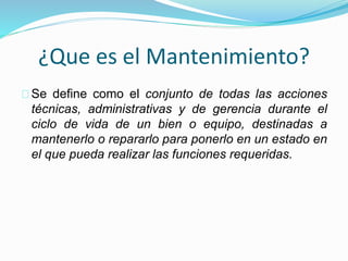 ¿Que es el Mantenimiento? 
Se define como el conjunto de todas las acciones 
técnicas, administrativas y de gerencia durante el 
ciclo de vida de un bien o equipo, destinadas a 
mantenerlo o repararlo para ponerlo en un estado en 
el que pueda realizar las funciones requeridas. 
 