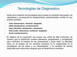 Tecnologías de Diagnostico 
Antes de la creación de tecnologías para evaluar la condición del equipo, los 
operadores y el personal de mantenimiento acostumbraban confiar en sus 
propios sentidos: 
Tacto (temperatura, vibración, desgaste) 
Olfato (temperatura, contaminación) 
Vista (vibración, temperatura, alineación) 
Oído (ruido, vibraciones, cavitación, desgaste) 
Gusto (contaminación). 
El objetivo de la inspección era buscar una señal de falla inminente, de 
manera que la reparación pudiera planearse, programarse y completarse 
para minimizar el impacto en las operaciones y costo total. La dificultad 
clave en el empleo de los sentidos humanos es la subjetividad en la 
recopilación de los datos y su interpretación, y la cantidad de tiempo 
disponible para reaccionar después que se determina la condición. 
 