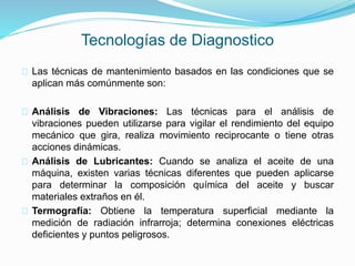 Tecnologías de Diagnostico 
Las técnicas de mantenimiento basados en las condiciones que se 
aplican más comúnmente son: 
Análisis de Vibraciones: Las técnicas para el análisis de 
vibraciones pueden utilizarse para vigilar el rendimiento del equipo 
mecánico que gira, realiza movimiento reciprocante o tiene otras 
acciones dinámicas. 
Análisis de Lubricantes: Cuando se analiza el aceite de una 
máquina, existen varias técnicas diferentes que pueden aplicarse 
para determinar la composición química del aceite y buscar 
materiales extraños en él. 
Termografía: Obtiene la temperatura superficial mediante la 
medición de radiación infrarroja; determina conexiones eléctricas 
deficientes y puntos peligrosos. 
 