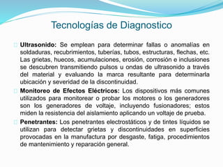 Tecnologías de Diagnostico 
Ultrasonido: Se emplean para determinar fallas o anomalías en 
soldaduras, recubrimientos, tuberías, tubos, estructuras, flechas, etc. 
Las grietas, huecos, acumulaciones, erosión, corrosión e inclusiones 
se descubren transmitiendo pulsos u ondas de ultrasonido a través 
del material y evaluando la marca resultante para determinarla 
ubicación y severidad de la discontinuidad. 
Monitoreo de Efectos Eléctricos: Los dispositivos más comunes 
utilizados para monitorear o probar los motores o los generadores 
son los generadores de voltaje, incluyendo fusionadores; estos 
miden la resistencia del aislamiento aplicando un voltaje de prueba. 
Penetrantes: Los penetrantes electrostáticos y de tintes líquidos se 
utilizan para detectar grietas y discontinuidades en superficies 
provocadas en la manufactura por desgaste, fatiga, procedimientos 
de mantenimiento y reparación general. 
 