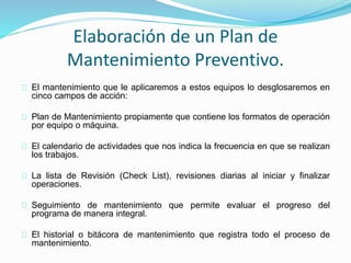 Elaboración de un Plan de 
Mantenimiento Preventivo. 
El mantenimiento que le aplicaremos a estos equipos lo desglosaremos en 
cinco campos de acción: 
Plan de Mantenimiento propiamente que contiene los formatos de operación 
por equipo o máquina. 
El calendario de actividades que nos indica la frecuencia en que se realizan 
los trabajos. 
La lista de Revisión (Check List), revisiones diarias al iniciar y finalizar 
operaciones. 
Seguimiento de mantenimiento que permite evaluar el progreso del 
programa de manera integral. 
El historial o bitácora de mantenimiento que registra todo el proceso de 
mantenimiento. 
 