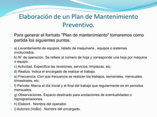 Elaboración de un Plan de Mantenimiento 
Preventivo. 
Para generar el formato "Plan de mantenimiento" tomaremos como 
partida los siguientes puntos: 
a) Levantamiento de equipos, listado de maquinaria , equipos o sistemas 
involucrados. 
b) N° de operación. Se refiere al número de hoja y corresponde una hoja por máquina 
o equipo. 
c) Actividad. Especifica las revisiones, servicios, limpiezas, etc. 
d) Realizo. Indica el encargado de realizar el trabajo. 
e) Frecuencia. Con que frecuencia se realizan los trabajos, semanales, mensuales, 
trimestrales, etc. 
f) Periodo. Marca el día inicial y el final del trabajo que regularmente es en periodos 
mensuales. 
g) Observaciones. Espacio destinado para anotaciones de eventualidades o 
reprogramaciones. 
h) Elaboró . Nombre del operador. 
i) Autorizó (VoBo) . Nombre del encargado. 
 