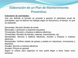 Elaboración de un Plan de Mantenimiento 
Preventivo. 
Calendario de actividades: 
Una vez definido el formato se procede a generar el calendario anual de 
actividades, aquí se definen los trabajos según su frecuencia y el tiempo en que 
se realizarán. 
Semanales: Revisión Niveles de aceite 
Mensuales: Lubricación a engranes expuestos 
Trimestrales: Revisión y limpieza a tableros eléctricos. 
Trimestrales: Revisión de bandas, cadenas, transmisiones, etc. 
Semestrales: Servicio a tableros eléctricos, revisión y limpieza a motores 
eléctricos. 
Semestrales: Verificar estado de grasas y aceites en reductores, chumaceras y 
depósitos 
Anuales: Servicio a motores eléctricos 
Anuales: Pintura en general 
Según el criterio para organizar el mes podrá llegar a tener hasta cinco 
semanas. 
 