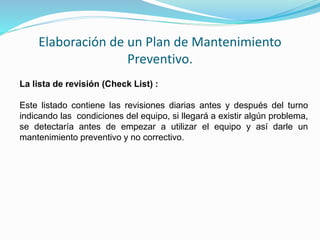 Elaboración de un Plan de Mantenimiento 
Preventivo. 
La lista de revisión (Check List) : 
Este listado contiene las revisiones diarias antes y después del turno 
indicando las condiciones del equipo, si llegará a existir algún problema, 
se detectaría antes de empezar a utilizar el equipo y así darle un 
mantenimiento preventivo y no correctivo. 
 