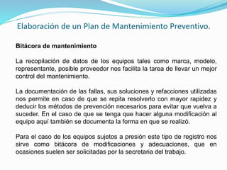 Elaboración de un Plan de Mantenimiento Preventivo. 
Bitácora de mantenimiento 
La recopilación de datos de los equipos tales como marca, modelo, 
representante, posible proveedor nos facilita la tarea de llevar un mejor 
control del mantenimiento. 
La documentación de las fallas, sus soluciones y refacciones utilizadas 
nos permite en caso de que se repita resolverlo con mayor rapidez y 
deducir los métodos de prevención necesarios para evitar que vuelva a 
suceder. En el caso de que se tenga que hacer alguna modificación al 
equipo aquí también se documenta la forma en que se realizó. 
Para el caso de los equipos sujetos a presión este tipo de registro nos 
sirve como bitácora de modificaciones y adecuaciones, que en 
ocasiones suelen ser solicitadas por la secretaria del trabajo. 
 