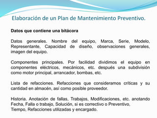 Elaboración de un Plan de Mantenimiento Preventivo. 
Datos que contiene una bitácora 
Datos generales. Nombre del equipo, Marca, Serie, Modelo, 
Representante, Capacidad de diseño, observaciones generales, 
imagen del equipo. 
Componentes principales. Por facilidad dividimos el equipo en 
componentes eléctricos, mecánicos, etc. después una subdivisión 
como motor principal, arrancador, bombas, etc. 
Lista de refacciones. Refacciones que consideramos críticas y su 
cantidad en almacén, así como posible proveedor. 
Historia. Anotación de fallas, Trabajos, Modificaciones, etc. anotando 
Fecha, Falla o trabajo, Solución, si es correctivo o Preventivo, 
Tiempo, Refacciones utilizadas y encargado. 
 
