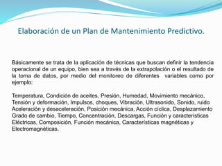 Elaboración de un Plan de Mantenimiento Predictivo. 
Básicamente se trata de la aplicación de técnicas que buscan definir la tendencia 
operacional de un equipo, bien sea a través de la extrapolación o el resultado de 
la toma de datos, por medio del monitoreo de diferentes variables como por 
ejemplo: 
Temperatura, Condición de aceites, Presión, Humedad, Movimiento mecánico, 
Tensión y deformación, Impulsos, choques, Vibración, Ultrasonido, Sonido, ruido 
Aceleración y desaceleración, Posición mecánica, Acción cíclica, Desplazamiento 
Grado de cambio, Tiempo, Concentración, Descargas, Función y características 
Eléctricas, Composición, Función mecánica, Características magnéticas y 
Electromagnéticas. 
 
