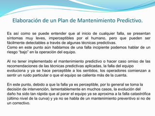 Elaboración de un Plan de Mantenimiento Predictivo. 
Es así como se puede entender que al inicio de cualquier falla, se presentan 
síntomas muy leves, imperceptibles por el humano, pero que pueden ser 
fácilmente detectables a través de algunas técnicas predictivas. 
Como en este punto aún hablamos de una falla incipiente podemos hablar de un 
riesgo “bajo” en la operación del equipo. 
Al no tener implementado el mantenimiento predictivo o hacer caso omiso de las 
recomendaciones de las técnicas predictivas aplicadas, la falla del equipo 
evoluciona y ya se hace perceptible a los sentidos, los operadores comienzan a 
sentir un ruido particular o que el equipo se calienta más de la cuenta. 
En este punto, debido a que la falla ya es perceptible, por lo general se toma la 
decisión de intervención, lamentablemente en muchos casos, la evolución del 
daño ha sido tan rápida que al parar el equipo ya se aproxima a la falla catastrófica 
(último nivel de la curva) y ya no se habla de un mantenimiento preventivo si no de 
un correctivo. 
 