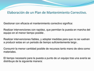 Elaboración de un Plan de Mantenimiento Correctivo. 
Gestionar con eficacia el mantenimiento correctivo significa: 
Realizar intervenciones con rapidez, que permitan la puesta en marcha del 
equipo en el menor tiempo posible . 
Realizar intervenciones fiables, y adoptar medidas para que no se vuelvan 
a producir estas en un periodo de tiempo suficientemente largo . 
Consumir la menor cantidad posible de recursos tanto mano de obra como 
materiales. 
El tiempo necesario para la puesta a punto de un equipo tras una avería se 
distribuye de la siguiente manera: 
 