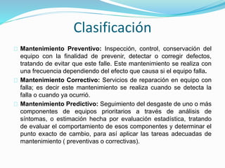 Clasificación 
Mantenimiento Preventivo: Inspección, control, conservación del 
equipo con la finalidad de prevenir, detectar o corregir defectos, 
tratando de evitar que este falle. Este mantenimiento se realiza con 
una frecuencia dependiendo del efecto que causa si el equipo falla. 
Mantenimiento Correctivo: Servicios de reparación en equipo con 
falla; es decir este mantenimiento se realiza cuando se detecta la 
falla o cuando ya ocurrió. 
Mantenimiento Predictivo: Seguimiento del desgaste de uno o más 
componentes de equipos prioritarios a través de análisis de 
síntomas, o estimación hecha por evaluación estadística, tratando 
de evaluar el comportamiento de esos componentes y determinar el 
punto exacto de cambio, para así aplicar las tareas adecuadas de 
mantenimiento ( preventivas o correctivas). 
 