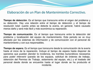 Elaboración de un Plan de Mantenimiento Correctivo. 
Tiempo de detección. Es el tiempo que transcurre entre el origen del problema y 
su detección. Hay una relación entre el tiempo de detección y el tiempo de 
resolución total: cuanto antes se detecte la avería, en general, habrá causado 
menos daño y será más fácil y más económica su reparación. 
Tiempo de comunicación. Es el tiempo que transcurre entre la detección del 
problema y localización del equipo de mantenimiento. Este periodo se ve muy 
afectado por los sistemas de información y de comunicación con el personal de 
mantenimiento y con sus responsables. 
Tiempo de espera. Es el tiempo que transcurre desde la comunicación de la avería 
hasta el inicio de la reparación. Incluye el tiempo de espera hasta disponer de 
operarios que puedan atender la incidencia, los tramites burocráticos necesarios 
para poder intervenir (parada de los equipos, solicitud de órdenes de trabajo, 
obtención del Permiso de Trabajo, aislamiento del equipo, etc.) y el traslado del 
personal desde donde se encuentre hasta el lugar donde se ha producido el 
incidente. 
 