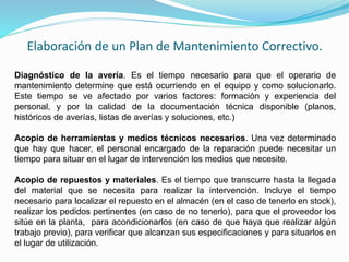 Elaboración de un Plan de Mantenimiento Correctivo. 
Diagnóstico de la avería. Es el tiempo necesario para que el operario de 
mantenimiento determine que está ocurriendo en el equipo y como solucionarlo. 
Este tiempo se ve afectado por varios factores: formación y experiencia del 
personal, y por la calidad de la documentación técnica disponible (planos, 
históricos de averías, listas de averías y soluciones, etc.) 
Acopio de herramientas y medios técnicos necesarios. Una vez determinado 
que hay que hacer, el personal encargado de la reparación puede necesitar un 
tiempo para situar en el lugar de intervención los medios que necesite. 
Acopio de repuestos y materiales. Es el tiempo que transcurre hasta la llegada 
del material que se necesita para realizar la intervención. Incluye el tiempo 
necesario para localizar el repuesto en el almacén (en el caso de tenerlo en stock), 
realizar los pedidos pertinentes (en caso de no tenerlo), para que el proveedor los 
sitúe en la planta, para acondicionarlos (en caso de que haya que realizar algún 
trabajo previo), para verificar que alcanzan sus especificaciones y para situarlos en 
el lugar de utilización. 
 
