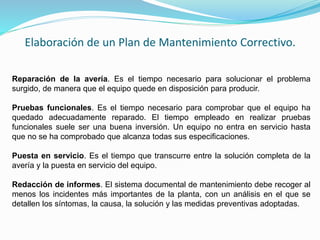 Elaboración de un Plan de Mantenimiento Correctivo. 
Reparación de la avería. Es el tiempo necesario para solucionar el problema 
surgido, de manera que el equipo quede en disposición para producir. 
Pruebas funcionales. Es el tiempo necesario para comprobar que el equipo ha 
quedado adecuadamente reparado. El tiempo empleado en realizar pruebas 
funcionales suele ser una buena inversión. Un equipo no entra en servicio hasta 
que no se ha comprobado que alcanza todas sus especificaciones. 
Puesta en servicio. Es el tiempo que transcurre entre la solución completa de la 
avería y la puesta en servicio del equipo. 
Redacción de informes. El sistema documental de mantenimiento debe recoger al 
menos los incidentes más importantes de la planta, con un análisis en el que se 
detallen los síntomas, la causa, la solución y las medidas preventivas adoptadas. 
