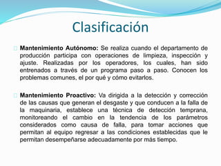 Clasificación 
Mantenimiento Autónomo: Se realiza cuando el departamento de 
producción participa con operaciones de limpieza, inspección y 
ajuste. Realizadas por los operadores, los cuales, han sido 
entrenados a través de un programa paso a paso. Conocen los 
problemas comunes, el por qué y cómo evitarlos. 
Mantenimiento Proactivo: Va dirigida a la detección y corrección 
de las causas que generan el desgaste y que conducen a la falla de 
la maquinaria, establece una técnica de detección temprana, 
monitoreando el cambio en la tendencia de los parámetros 
considerados como causa de falla, para tomar acciones que 
permitan al equipo regresar a las condiciones establecidas que le 
permitan desempeñarse adecuadamente por más tiempo. 
 